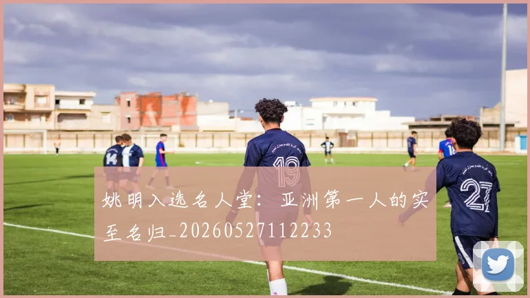 姚明入选名人堂：亚洲第一人的实至名归_20260527112233