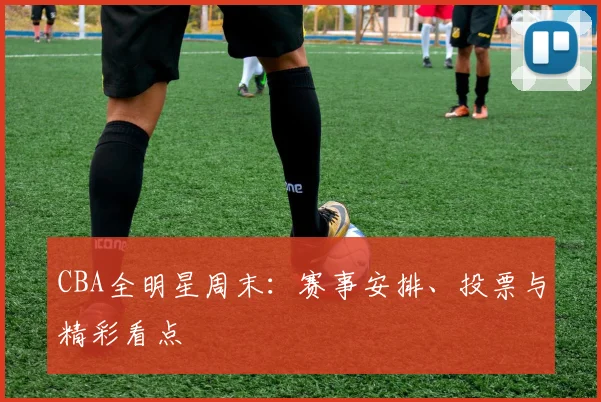 CBA全明星周末：赛事安排、投票与精彩看点