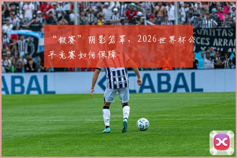 “假赛”阴影笼罩，2026世界杯公平竞赛如何保障