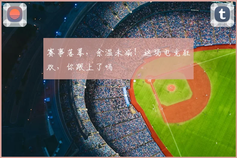 赛事落幕，余温未减！这场电竞狂欢，你跟上了吗