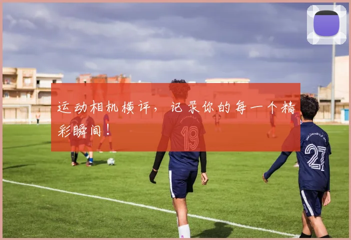 运动相机横评，记录你的每一个精彩瞬间！