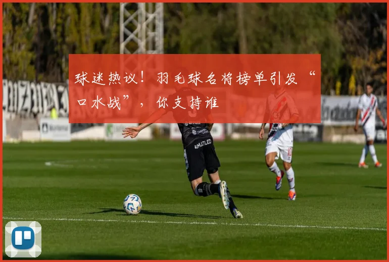 球迷热议！羽毛球名将榜单引发“口水战”，你支持谁