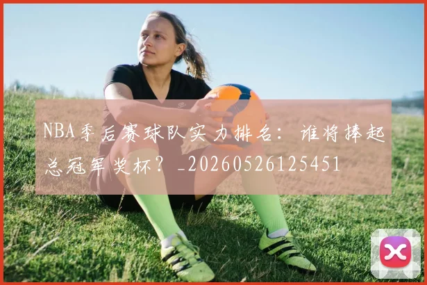 NBA季后赛球队实力排名:谁将捧起总冠军奖杯?_20260526125451